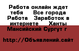 Работа онлайн ждет тебя!  - Все города Работа » Заработок в интернете   . Ханты-Мансийский,Сургут г.